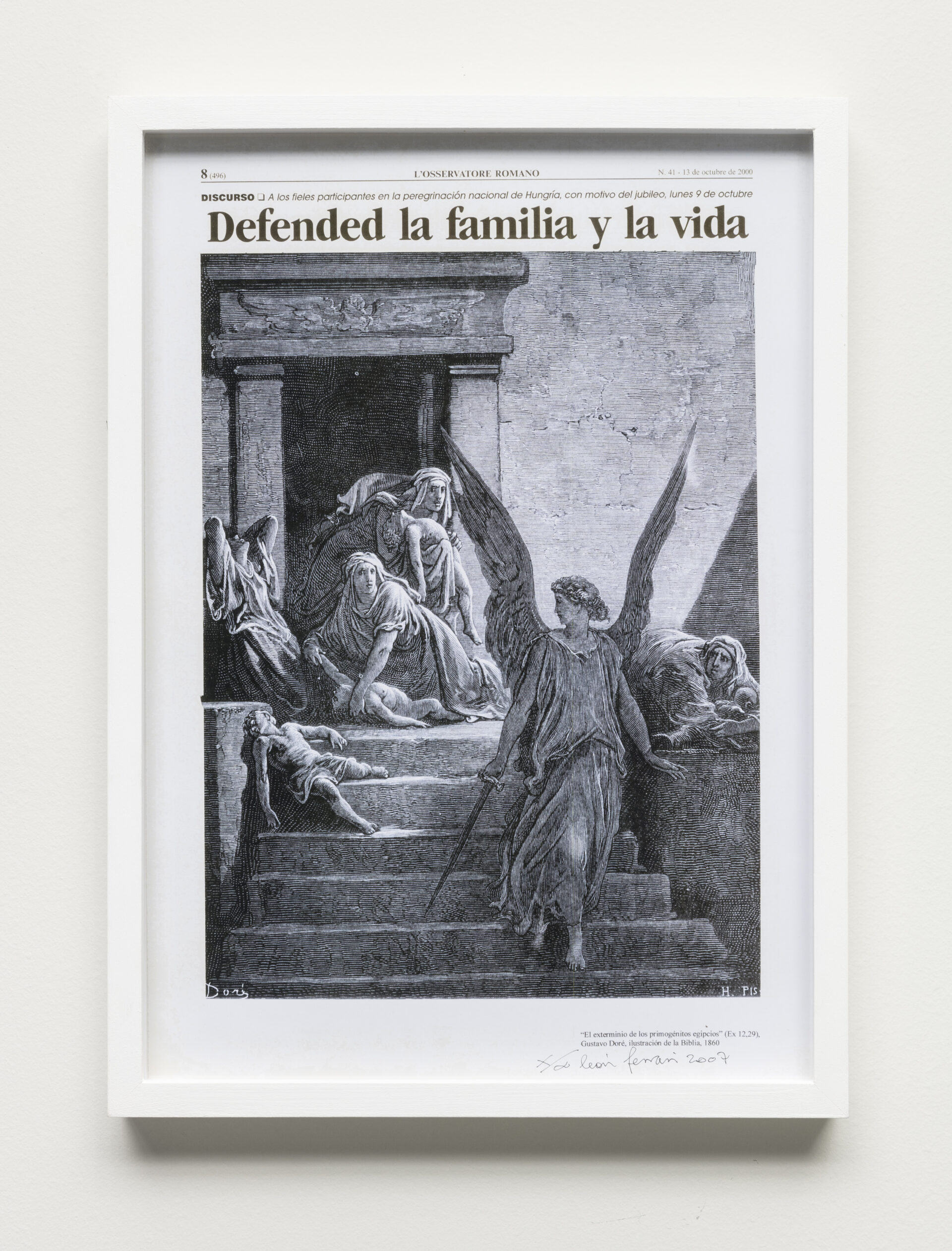 Descrição da imagem: Offset em preto e branco (técnica de impressão) de uma colagem sobre jornal. No topo: Oito, abre parênteses, quatrocentos e noventa e seis, fecha parênteses. L’Osservatore Romano. Número quarenta e um – treze de octubre de dois mil. Abaixo: discurso - A los fieles participantes em la peregrinación nacional de Hungría, com motivo del jubileo, lunes nove de octubre. Abaixo, em letras grandes, o título: Defended la familia y la vida.
Abaixo do título, a colagem é composta por um anjo com longas asas abertas sobre uma escadaria. Ele usa uma túnica longa, segura uma espada na mão direita, está voltado para a parte inferior da escada e com o olhar direcionado apenas para a esquerda, onde há três mulheres e três crianças.
No alto da escadaria, uma das mulheres está ajoelhada com a mão no pescoço de uma criança caída; outra mulher segura a segunda criança no colo; a terceira mulher está com as mãos na cabeça e o rosto voltado para cima. A terceira criança está caída nos degraus. À direita, fora do campo de visão do anjo, uma mulher ajoelhada, com o tronco curvado e os braços sobre uma criança, com o olhar voltado para o anjo. Ao fundo, há uma construção de pedra com a entrada aberta e interior escurecido.
Abaixo da imagem em letras pretas: El extermínio de los primogénitos egipcios. Gustavo Doré, ilustración de la Biblia, mil ochocentos sesenta. Abaixo do texto, em manuscrito, há um X, uma linha diagonal, o símbolo do infinito e a assinatura: León Ferrari, dois mil e sete. A moldura é branca. Fim da descrição. 

