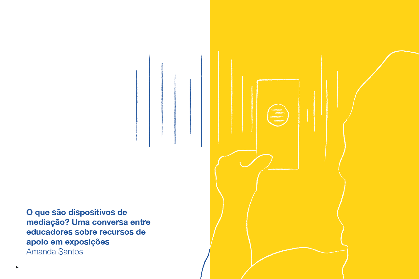Descrição da imagem: Ilustração dividida verticalmente em duas metades. A metade da direita tem fundo amarelo e linhas brancas irregulares que formam o contorno de uma figura feminina vista por trás e parcialmente. Com a mão esquerda erguida, ela segura um cartão retangular com furo circular no centro, posicionado na lateral. No furo circular há pequenas linhas brancas horizontais e nas laterais do cartão, há linhas brancas verticais. A metade da esquerda tem fundo branco e as linhas verticais são azuis que continuam o conjunto de linhas verticais vindas da metade direita. No canto inferior esquerdo, um texto em azul: “2 – O que são dispositivos de mediação? Uma conversa entre educadores sobre recursos de apoio em exposições”. Abaixo: “Amanda Santos”. Fim da descrição da imagem.
