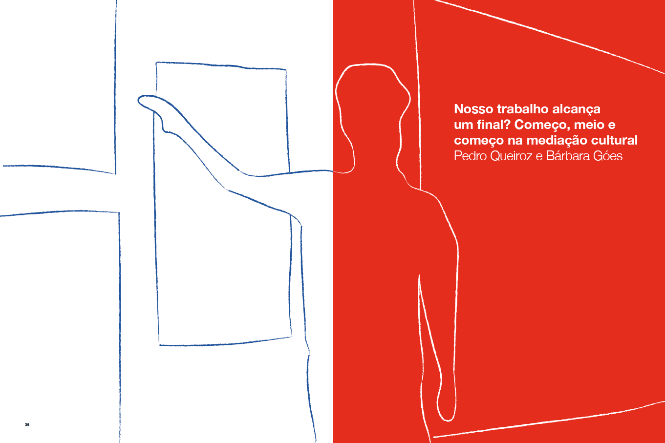 Descrição da imagem: Ilustração dividida verticalmente em duas partes.
A metade da esquerda tem fundo branco e linhas azuis irregulares que formam o contorno da metade de uma figura masculina de pé, vista de costas. Com o braço estendido, a figura toca em uma porta retangular também em azul, posicionado à frente dela.
A metade da direita tem fundo vermelho e linhas brancas irregulares que formam o restante do contorno da figura masculina. À direita, linhas também brancas, formam uma parede.
No canto superior direito, um texto em branco: 3 – Nosso trabalho alcança um final? Começo, meio e começo na mediação cultural. Abaixo: Pedro Queiroz e Bárbara Góes. Fim da descrição da imagem.
